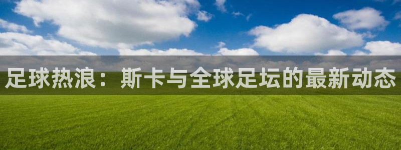  足球热浪：斯卡与全球足坛的最新动态